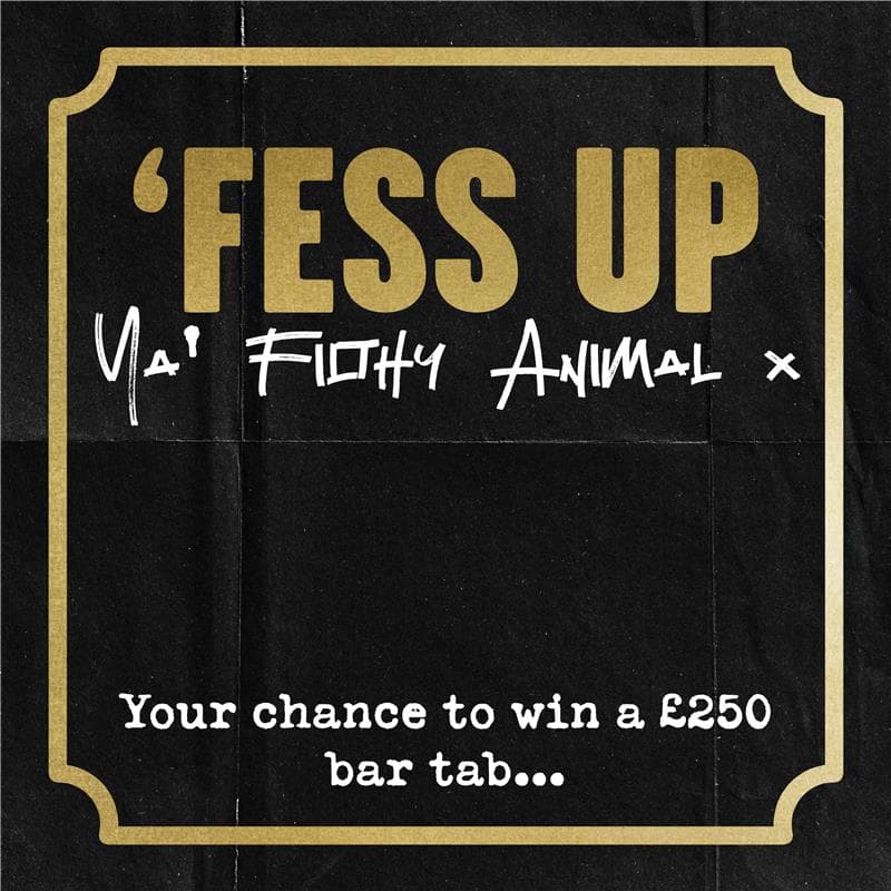 'Fess Up Ya Filthy Animal, your chance to win a £250 bar tab