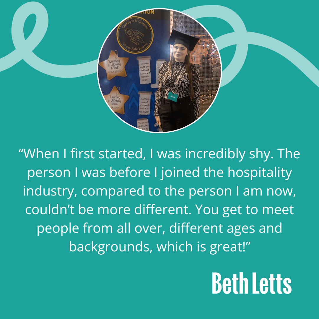Image of Beth with the following quote - “When I first started, I was incredibly shy.  The person I was before I joined the hospitality industry compared to the person I am now couldn’t be more different. You’ll get to meet people from all over, different ages and backgrounds, which is great!” “When I first started, I was incredibly shy.  The person I was before I joined the hospitality industry compared to the person I am now couldn’t be more different. You’ll get to meet people from all over, different ages and backgrounds, which is great!”